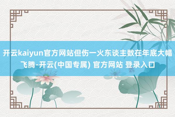 开云kaiyun官方网站但伤一火东谈主数在年底大幅飞腾-开云(中国专属) 官方网站 登录入口