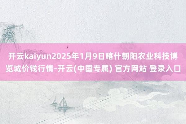 开云kaiyun2025年1月9日喀什朝阳农业科技博览城价钱行情-开云(中国专属) 官方网站 登录入口