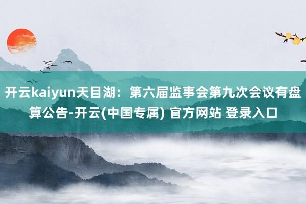 开云kaiyun天目湖：第六届监事会第九次会议有盘算公告-开云(中国专属) 官方网站 登录入口