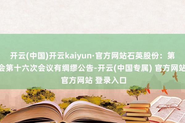 开云(中国)开云kaiyun·官方网站石英股份：第五届监事会第十六次会议有绸缪公告-开云(中国专属) 官方网站 登录入口