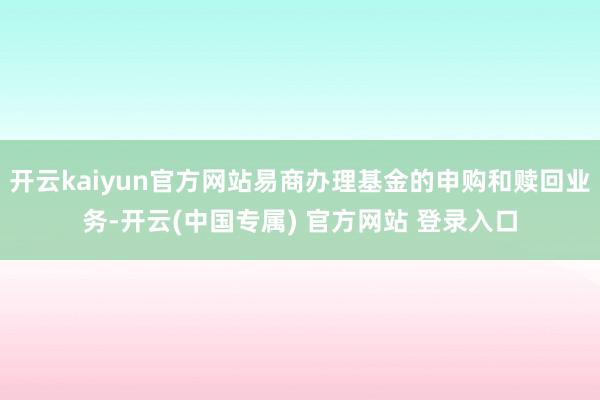 开云kaiyun官方网站易商办理基金的申购和赎回业务-开云(中国专属) 官方网站 登录入口