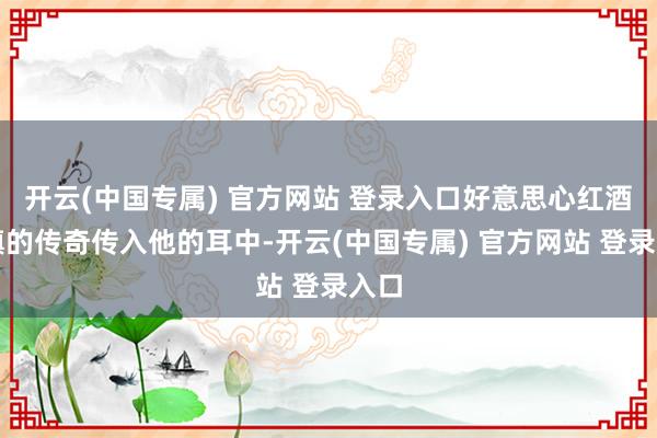 开云(中国专属) 官方网站 登录入口好意思心红酒小镇的传奇传入他的耳中-开云(中国专属) 官方网站 登录入口