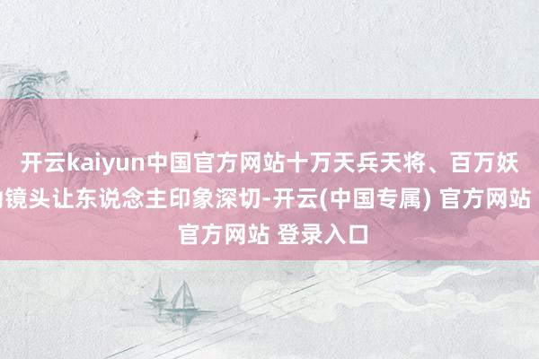 开云kaiyun中国官方网站十万天兵天将、百万妖兽等强劲镜头让东说念主印象深切-开云(中国专属) 官方网站 登录入口