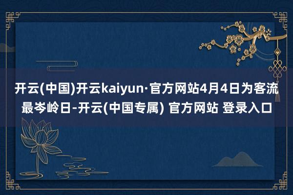 开云(中国)开云kaiyun·官方网站4月4日为客流最岑岭日-开云(中国专属) 官方网站 登录入口