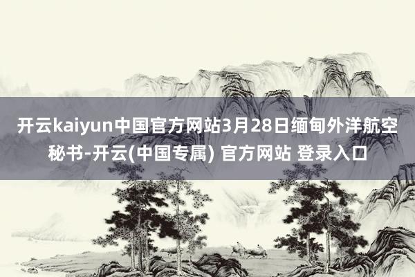 开云kaiyun中国官方网站　　3月28日缅甸外洋航空秘书-开云(中国专属) 官方网站 登录入口
