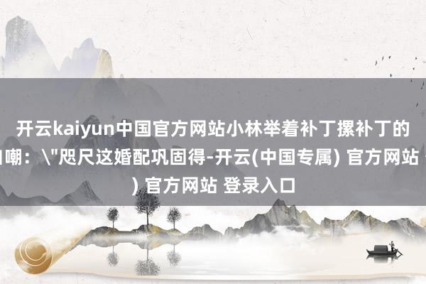 开云kaiyun中国官方网站小林举着补丁摞补丁的授室证自嘲：＂咫尺这婚配巩固得-开云(中国专属) 官方网站 登录入口