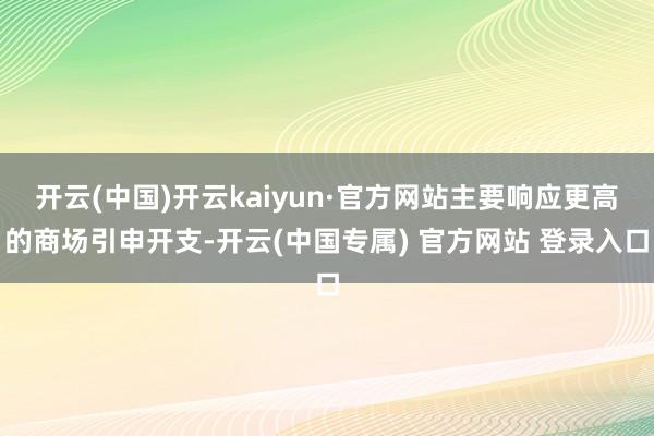 开云(中国)开云kaiyun·官方网站主要响应更高的商场引申开支-开云(中国专属) 官方网站 登录入口