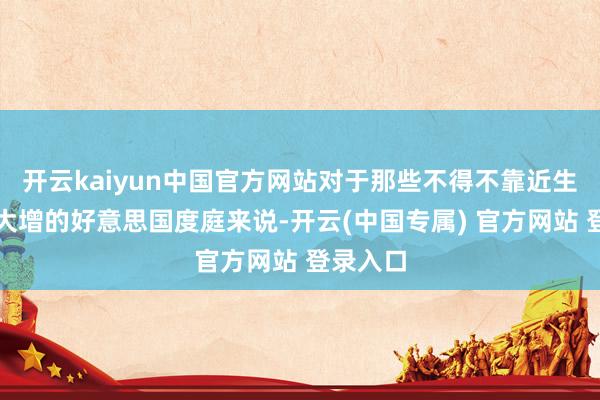 开云kaiyun中国官方网站对于那些不得不靠近生计老本大增的好意思国度庭来说-开云(中国专属) 官方网站 登录入口