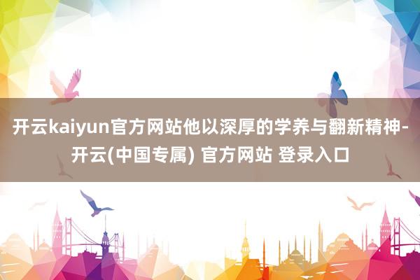 开云kaiyun官方网站他以深厚的学养与翻新精神-开云(中国专属) 官方网站 登录入口