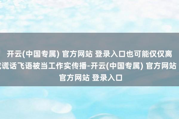 开云(中国专属) 官方网站 登录入口也可能仅仅离奇乖癖或谎话飞语被当工作实传播-开云(中国专属) 官方网站 登录入口