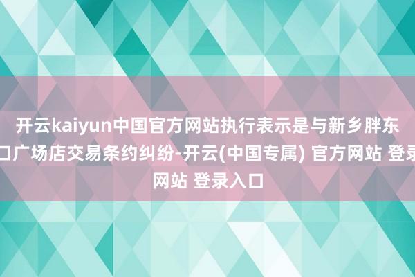 开云kaiyun中国官方网站执行表示是与新乡胖东来糊口广场店交易条约纠纷-开云(中国专属) 官方网站 登录入口