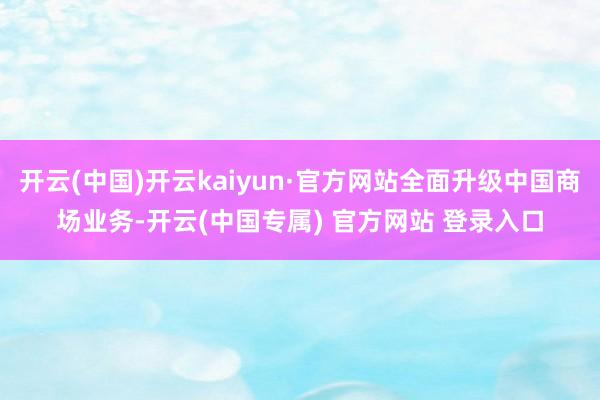 开云(中国)开云kaiyun·官方网站全面升级中国商场业务-开云(中国专属) 官方网站 登录入口
