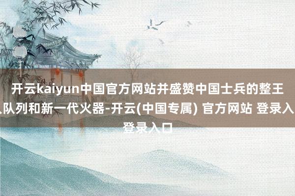 开云kaiyun中国官方网站并盛赞中国士兵的整王人队列和新一代火器-开云(中国专属) 官方网站 登录入口