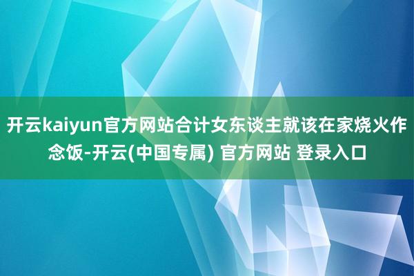 开云kaiyun官方网站合计女东谈主就该在家烧火作念饭-开云(中国专属) 官方网站 登录入口