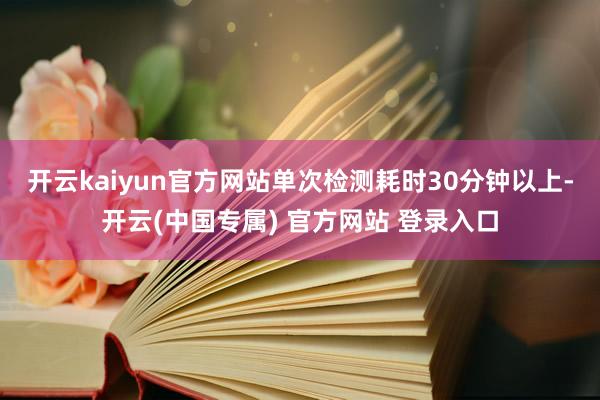 开云kaiyun官方网站单次检测耗时30分钟以上-开云(中国专属) 官方网站 登录入口