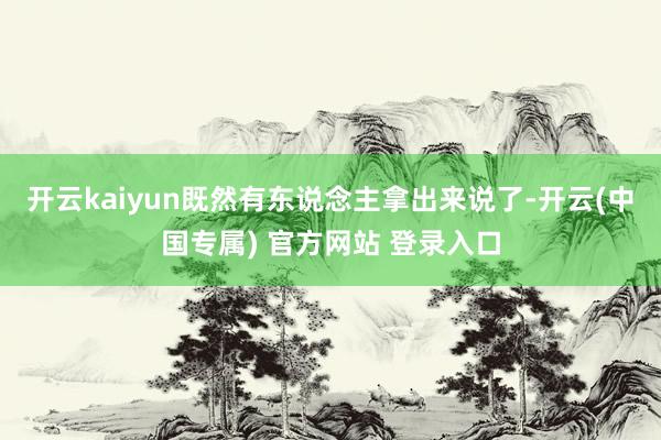 开云kaiyun既然有东说念主拿出来说了-开云(中国专属) 官方网站 登录入口