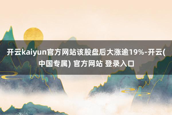 开云kaiyun官方网站该股盘后大涨逾19%-开云(中国专属) 官方网站 登录入口
