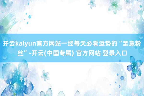 开云kaiyun官方网站一经每天必看运势的“至意粉丝”-开云(中国专属) 官方网站 登录入口