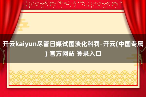 开云kaiyun尽管日媒试图淡化科罚-开云(中国专属) 官方网站 登录入口